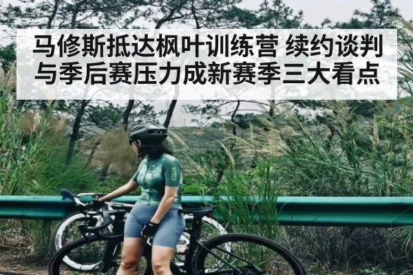 马修斯抵达枫叶训练营 续约谈判与季后赛压力成新赛季三大看点