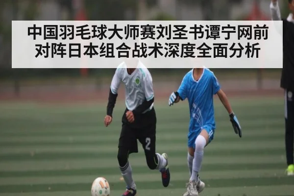 中国羽毛球大师赛刘圣书谭宁网前对阵日本组合战术深度全面分析